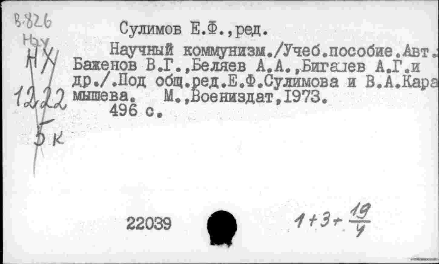 ﻿Сулимов Е.Ф.,ред.
Научный коммунизм./Учеб.пособие.Авт; Баженов В.Г.,Беляев А.А.»Биггиев А.Г.и др ./.Под общ. ред.Е.Ф.Сулимов а и В.А.Кара мышева. М.,Воениздат,1973.
496 с.
22039
из^